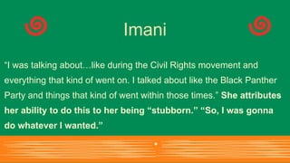 “I was talking about…like during the Civil Rights movement and
everything that kind of went on. I talked about like the Black Panther
Party and things that kind of went within those times.” She attributes
her ability to do this to her being “stubborn.” “So, I was gonna
do whatever I wanted.”
Imani
 