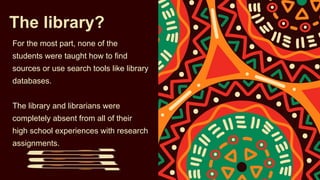 The library?
For the most part, none of the
students were taught how to find
sources or use search tools like library
databases.
The library and librarians were
completely absent from all of their
high school experiences with research
assignments.
 
