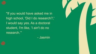 "If you would have asked me in
high school, 'Did I do research?,'
I would say yes. As a doctoral
student, I'm like, ‘I ain't do no
research.’”
- Jasmin
 