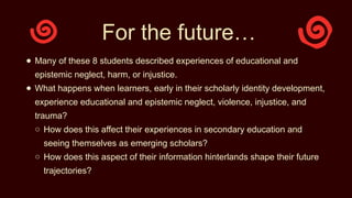 For the future…
● Many of these 8 students described experiences of educational and
epistemic neglect, harm, or injustice.
● What happens when learners, early in their scholarly identity development,
experience educational and epistemic neglect, violence, injustice, and
trauma?
○ How does this affect their experiences in secondary education and
seeing themselves as emerging scholars?
○ How does this aspect of their information hinterlands shape their future
trajectories?
 