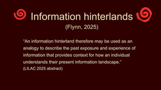 Information hinterlands
(Flynn, 2025)
“An information hinterland therefore may be used as an
analogy to describe the past exposure and experience of
information that provides context for how an individual
understands their present information landscape.”
(LILAC 2025 abstract)
 