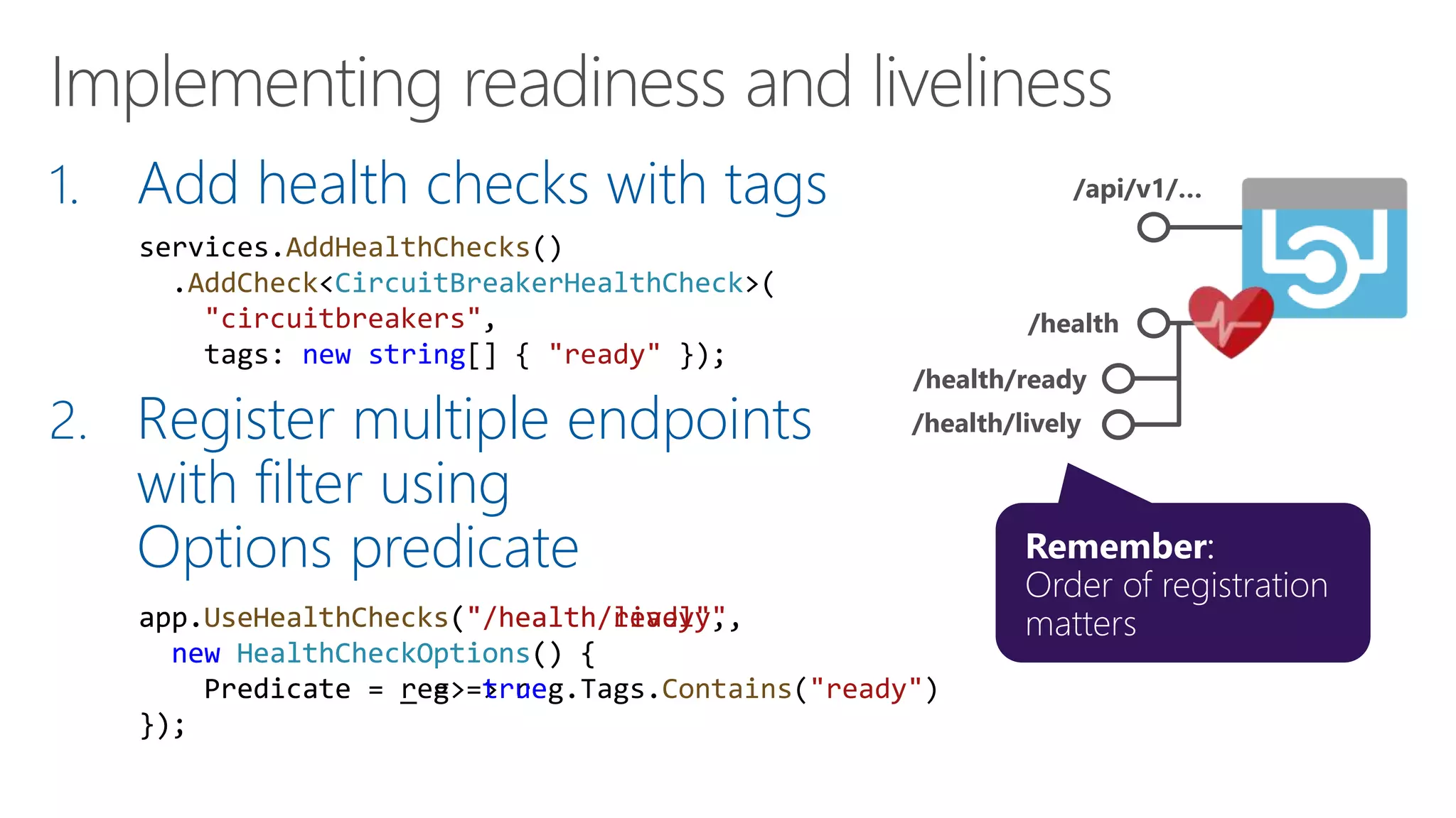 1. Add health checks with tags
2. Register multiple endpoints
with filter using
Options predicate
/api/v1/…
/health
/health/ready
/health/lively
app.UseHealthChecks("/health/ready",
new HealthCheckOptions() {
Predicate = reg => reg.Tags.Contains("ready")
});
services.AddHealthChecks()
.AddCheck<CircuitBreakerHealthCheck>(
"circuitbreakers",
tags: new string[] { "ready" });
app.UseHealthChecks("/health/lively",
new HealthCheckOptions() {
Predicate = _ => true
});
 