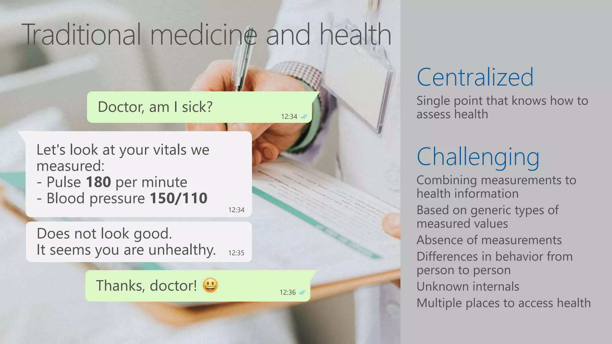 Centralized
Challenging
Doctor, am I sick? 12:34
Let's look at your vitals we
measured earlier:
- Pulse 60 per minute
- Blood pressure 130/80
12:34
Looks fine to me.
It seems you are healthy. 12:35
Thanks, doctor! 12:36
Let's look at your vitals we
measured:
- Pulse 180 per minute
- Blood pressure 150/110
12:34
Does not look good.
It seems you are unhealthy. 12:35
 