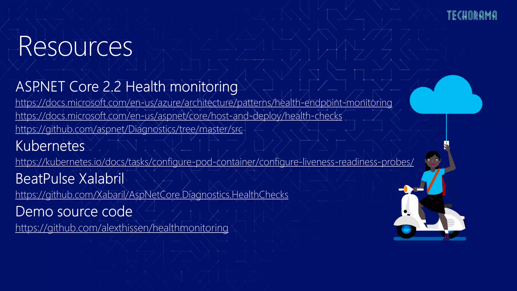 Resources
https://docs.microsoft.com/en-us/azure/architecture/patterns/health-endpoint-monitoring
https://docs.microsoft.com/en-us/aspnet/core/host-and-deploy/health-checks
https://github.com/aspnet/Diagnostics/tree/master/src
https://kubernetes.io/docs/tasks/configure-pod-container/configure-liveness-readiness-probes/
https://github.com/Xabaril/AspNetCore.Diagnostics.HealthChecks
https://github.com/alexthissen/healthmonitoring
 