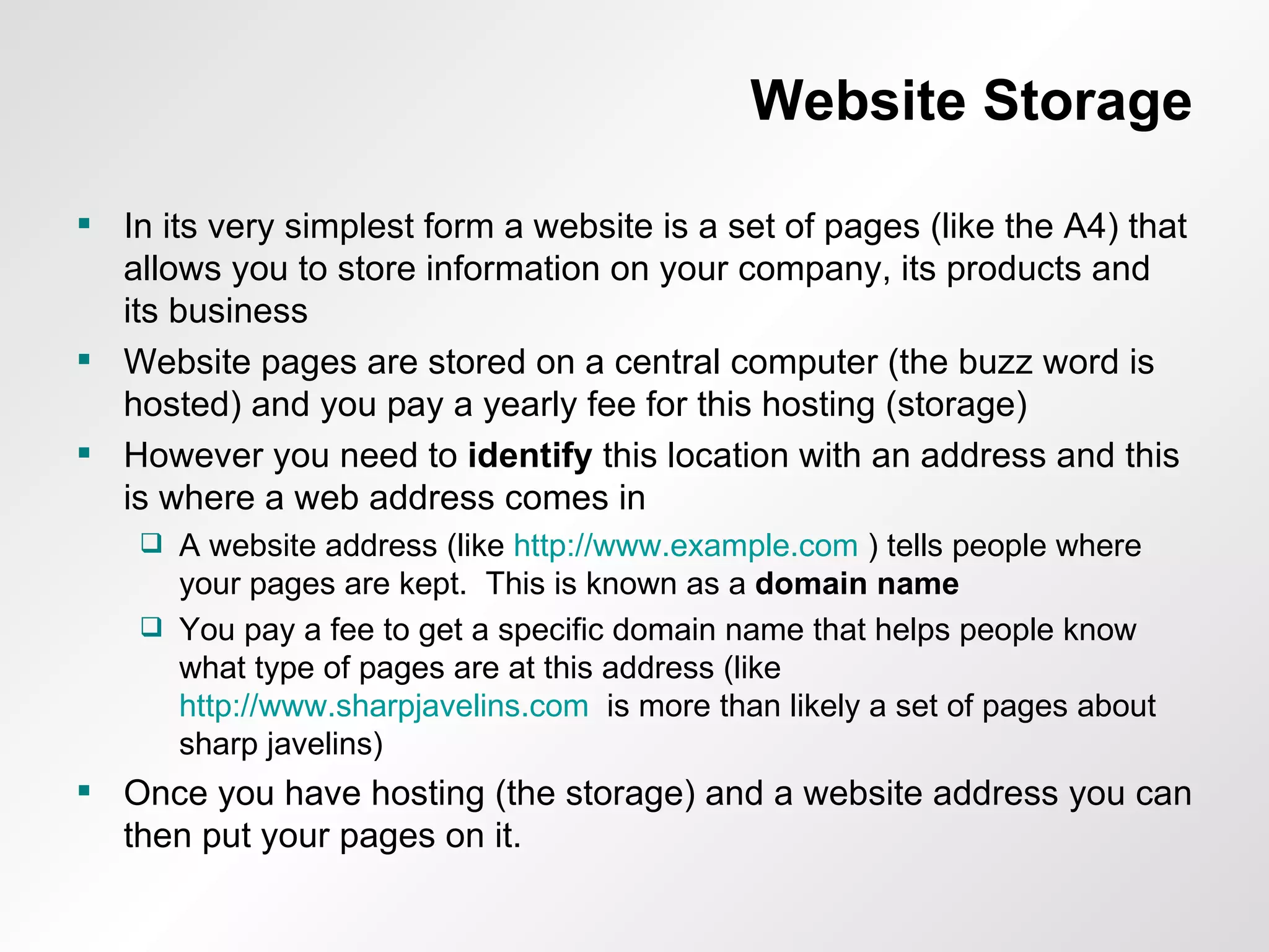 Website Storage In its very simplest form a website is a set of pages (like the A4) that allows you to store information on your company, its products and its business Website pages are stored on a central computer (the buzz word is hosted) and you pay a yearly fee for this hosting (storage) However you need to  identify  this location with an address and this is where a web address comes in A website address (like  http://www.example.com  ) tells people where your pages are kept.  This is known as a  domain name You pay a fee to get a specific domain name that helps people know what type of pages are at this address (like  http://www.sharpjavelins.com   is more than likely a set of pages about sharp javelins) Once you have hosting (the storage) and a website address you can then put your pages on it. 