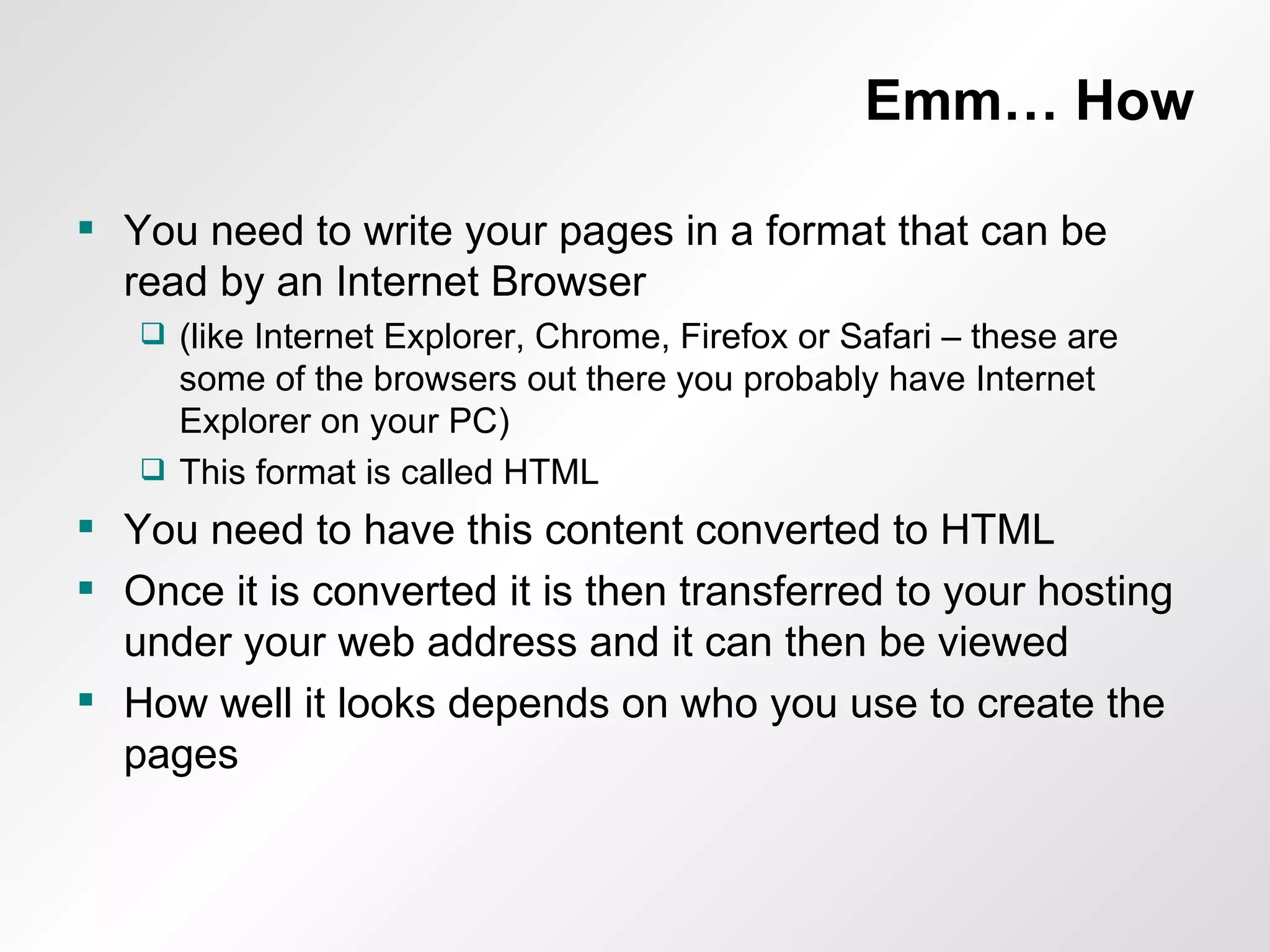 Emm… How You need to write your pages in a format that can be read by an Internet Browser  (like Internet Explorer, Chrome, Firefox or Safari – these are some of the browsers out there you probably have Internet Explorer on your PC) This format is called HTML You need to have this content converted to HTML Once it is converted it is then transferred to your hosting under your web address and it can then be viewed How well it looks depends on who you use to create the pages 