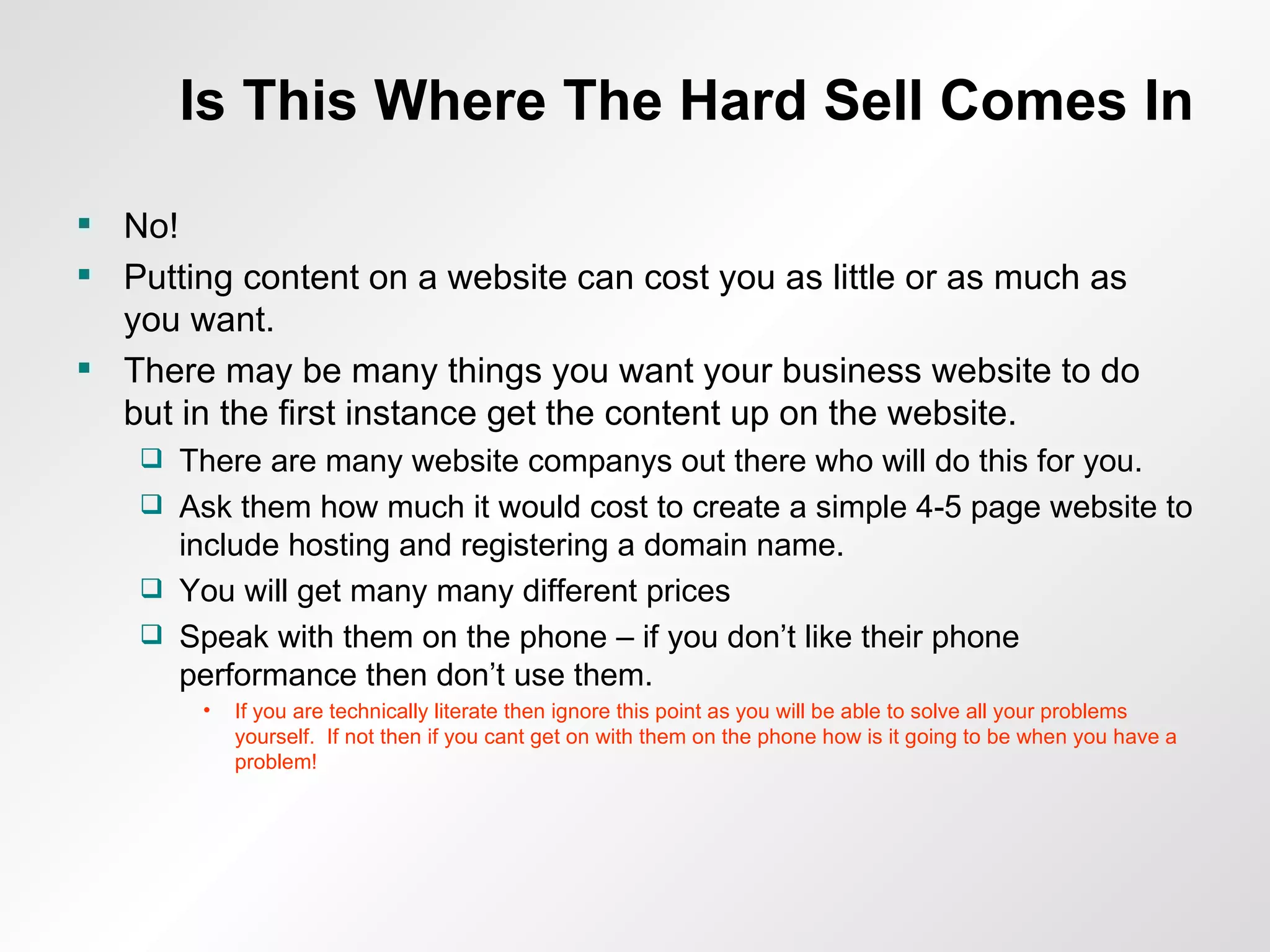 Is This Where The Hard Sell Comes In No! Putting content on a website can cost you as little or as much as you want. There may be many things you want your business website to do but in the first instance get the content up on the website. There are many website companys out there who will do this for you. Ask them how much it would cost to create a simple 4-5 page website to include hosting and registering a domain name. You will get many many different prices Speak with them on the phone – if you don’t like their phone performance then don’t use them. If you are technically literate then ignore this point as you will be able to solve all your problems yourself.  If not then if you cant get on with them on the phone how is it going to be when you have a problem! 