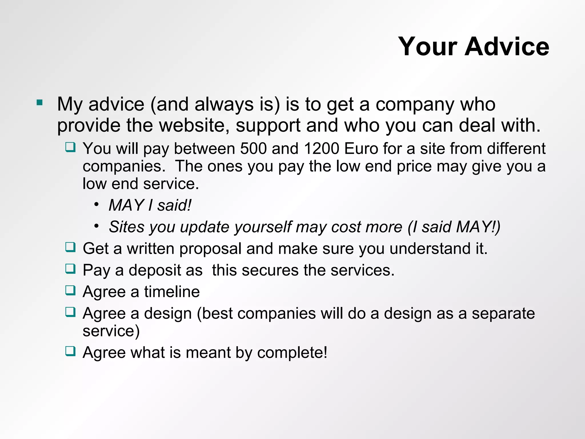 Your Advice My advice (and always is) is to get a company who provide the website, support and who you can deal with. You will pay between 500 and 1200 Euro for a site from different companies.  The ones you pay the low end price may give you a low end service. MAY I said! Sites you update yourself may cost more (I said MAY!) Get a written proposal and make sure you understand it. Pay a deposit as  this secures the services. Agree a timeline Agree a design (best companies will do a design as a separate service) Agree what is meant by complete! 