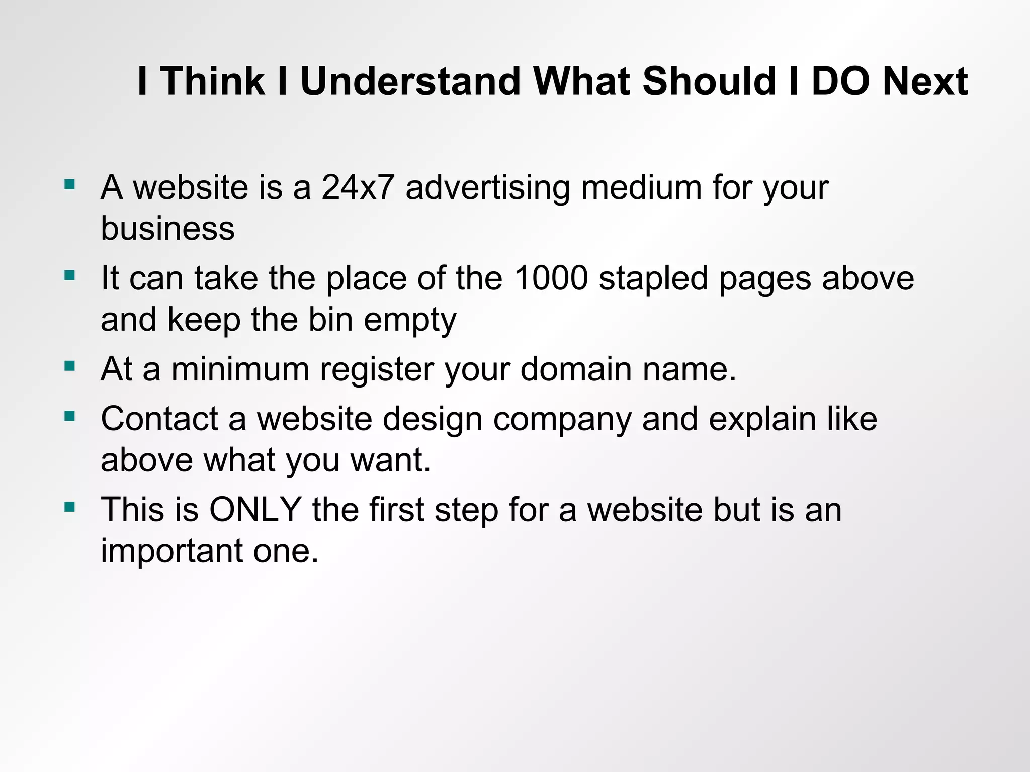 I Think I Understand What Should I DO Next A website is a 24x7 advertising medium for your business It can take the place of the 1000 stapled pages above and keep the bin empty At a minimum register your domain name. Contact a website design company and explain like above what you want. This is ONLY the first step for a website but is an important one. 