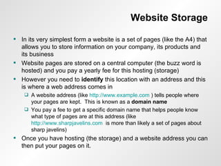 Website Storage In its very simplest form a website is a set of pages (like the A4) that allows you to store information on your company, its products and its business Website pages are stored on a central computer (the buzz word is hosted) and you pay a yearly fee for this hosting (storage) However you need to  identify  this location with an address and this is where a web address comes in A website address (like  http://www.example.com  ) tells people where your pages are kept.  This is known as a  domain name You pay a fee to get a specific domain name that helps people know what type of pages are at this address (like  http://www.sharpjavelins.com   is more than likely a set of pages about sharp javelins) Once you have hosting (the storage) and a website address you can then put your pages on it. 