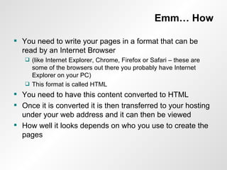 Emm… How You need to write your pages in a format that can be read by an Internet Browser  (like Internet Explorer, Chrome, Firefox or Safari – these are some of the browsers out there you probably have Internet Explorer on your PC) This format is called HTML You need to have this content converted to HTML Once it is converted it is then transferred to your hosting under your web address and it can then be viewed How well it looks depends on who you use to create the pages 