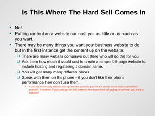 Is This Where The Hard Sell Comes In No! Putting content on a website can cost you as little or as much as you want. There may be many things you want your business website to do but in the first instance get the content up on the website. There are many website companys out there who will do this for you. Ask them how much it would cost to create a simple 4-5 page website to include hosting and registering a domain name. You will get many many different prices Speak with them on the phone – if you don’t like their phone performance then don’t use them. If you are technically literate then ignore this point as you will be able to solve all your problems yourself.  If not then if you cant get on with them on the phone how is it going to be when you have a problem! 