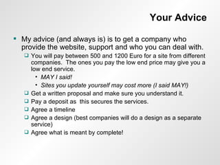Your Advice My advice (and always is) is to get a company who provide the website, support and who you can deal with. You will pay between 500 and 1200 Euro for a site from different companies.  The ones you pay the low end price may give you a low end service. MAY I said! Sites you update yourself may cost more (I said MAY!) Get a written proposal and make sure you understand it. Pay a deposit as  this secures the services. Agree a timeline Agree a design (best companies will do a design as a separate service) Agree what is meant by complete! 