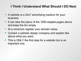 I Think I Understand What Should I DO Next A website is a 24x7 advertising medium for your business It can take the place of the 1000 stapled pages above and keep the bin empty At a minimum register your domain name. Contact a website design company and explain like above what you want. This is ONLY the first step for a website but is an important one. 