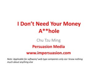 I Don’t Need Your Money A**hole  Chu Tzu Ming Persuasion Media www.impersuasion.com Note: Applicable for software/ web type companies only coz I know nothing  much about anything else  