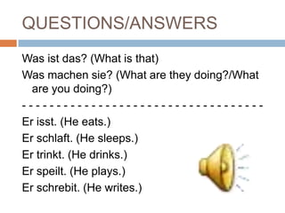 QUESTIONS/ANSWERS
Was ist das? (What is that)
Was machen sie? (What are they doing?/What
  are you doing?)
-----------------------------------
Er isst. (He eats.)
Er schlaft. (He sleeps.)
Er trinkt. (He drinks.)
Er speilt. (He plays.)
Er schrebit. (He writes.)
 
