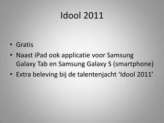 Idool 2011GratisNaast iPad ook applicatie voor Samsung Galaxy Tab en Samsung Galaxy S (smartphone)Extra beleving bij de talentenjacht ‘Idool 2011’