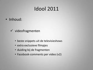Idool 2011Inhoud:videofragmentenbeste snippets uit de televisieshowsextra exclusieve filmpjesduiding bij de fragmenten Facebook-comments per video (v2)