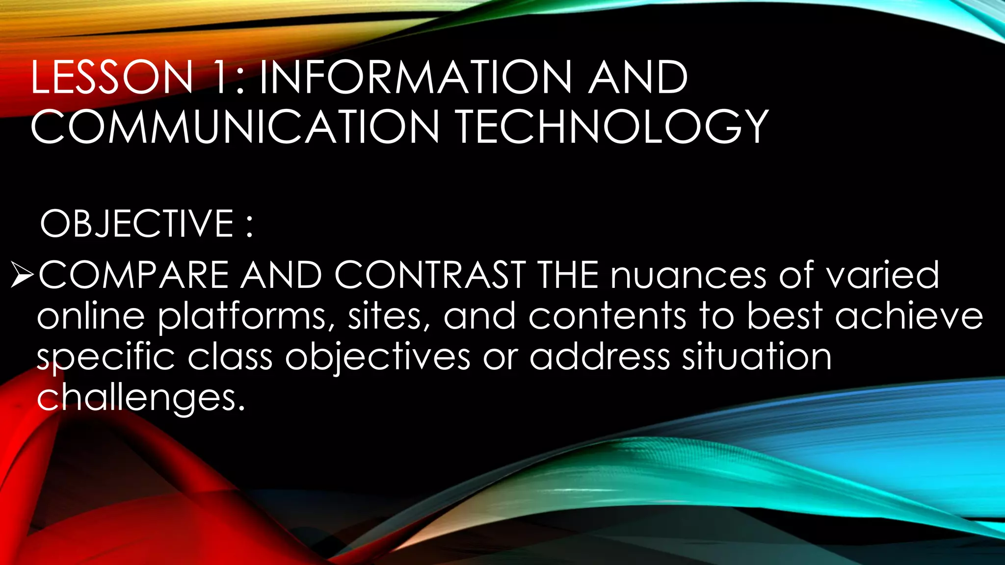 LESSON 1: INFORMATION AND
COMMUNICATION TECHNOLOGY
OBJECTIVE :
COMPARE AND CONTRAST THE nuances of varied
online platforms, sites, and contents to best achieve
specific class objectives or address situation
challenges.
 