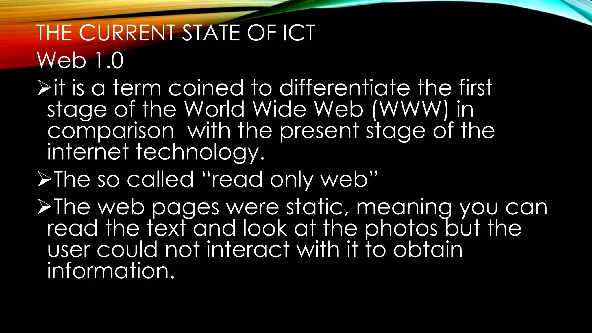 THE CURRENT STATE OF ICT
Web 1.0
it is a term coined to differentiate the first
stage of the World Wide Web (WWW) in
comparison with the present stage of the
internet technology.
The so called “read only web”
The web pages were static, meaning you can
read the text and look at the photos but the
user could not interact with it to obtain
information.
 