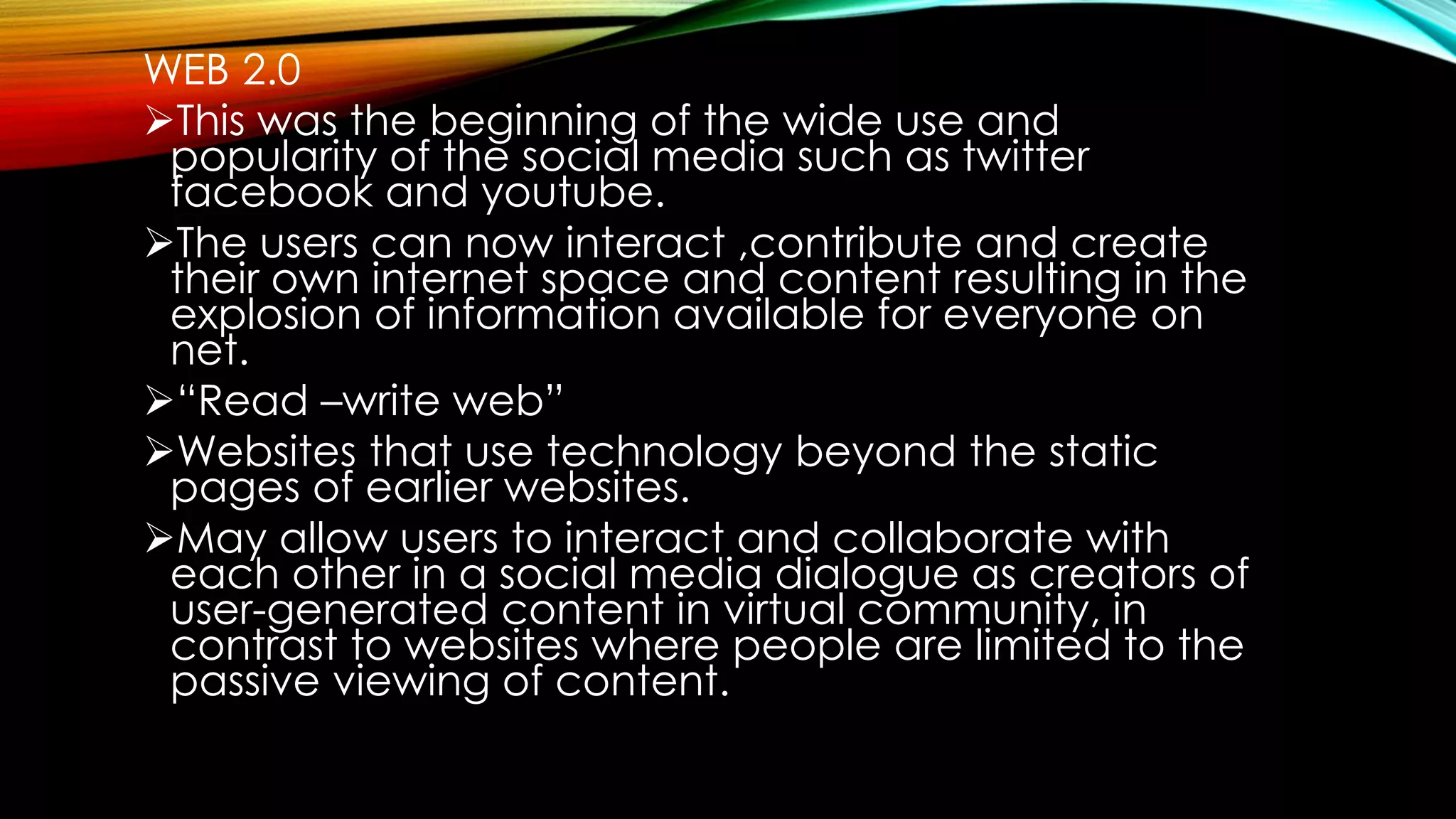 WEB 2.0
This was the beginning of the wide use and
popularity of the social media such as twitter
facebook and youtube.
The users can now interact ,contribute and create
their own internet space and content resulting in the
explosion of information available for everyone on
net.
“Read –write web”
Websites that use technology beyond the static
pages of earlier websites.
May allow users to interact and collaborate with
each other in a social media dialogue as creators of
user-generated content in virtual community, in
contrast to websites where people are limited to the
passive viewing of content.
 