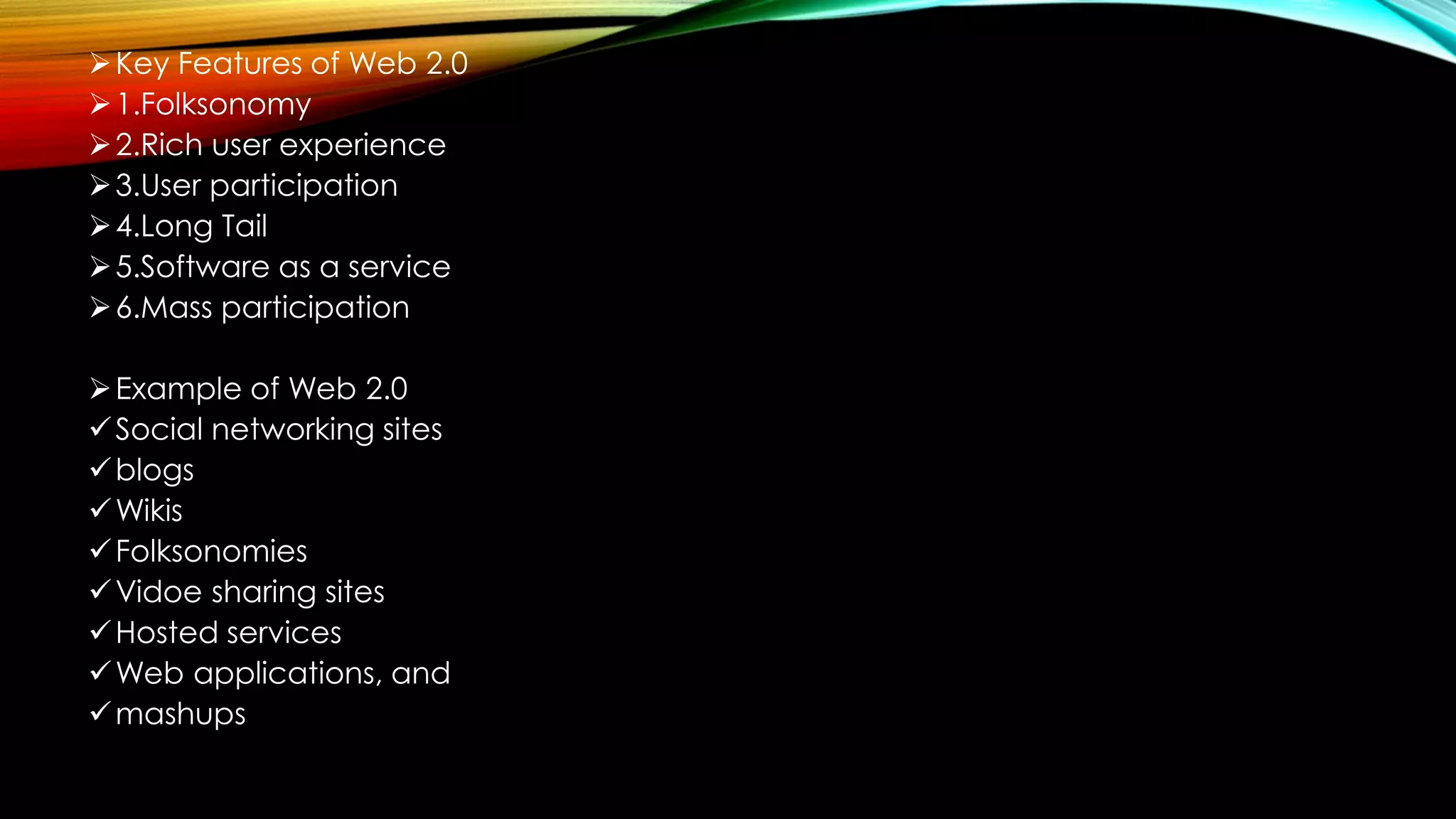 Key Features of Web 2.0
1.Folksonomy
2.Rich user experience
3.User participation
4.Long Tail
5.Software as a service
6.Mass participation
Example of Web 2.0
Social networking sites
blogs
Wikis
Folksonomies
Vidoe sharing sites
Hosted services
Web applications, and
mashups
 