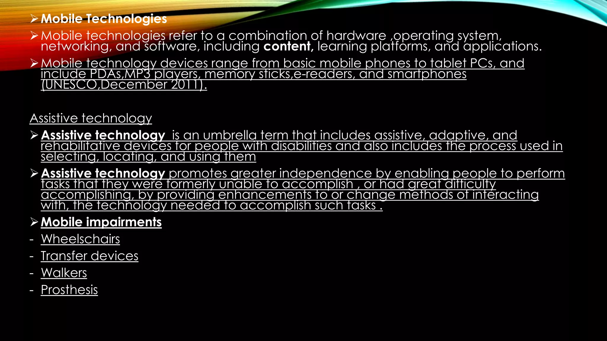 Mobile Technologies
Mobile technologies refer to a combination of hardware ,operating system,
networking, and software, including content, learning platforms, and applications.
Mobile technology devices range from basic mobile phones to tablet PCs, and
include PDAs,MP3 players, memory sticks,e-readers, and smartphones
(UNESCO,December 2011).
Assistive technology
Assistive technology is an umbrella term that includes assistive, adaptive, and
rehabilitative devices for people with disabilities and also includes the process used in
selecting, locating, and using them
Assistive technology promotes greater independence by enabling people to perform
tasks that they were formerly unable to accomplish , or had great difficulty
accomplishing, by providing enhancements to or change methods of interacting
with, the technology needed to accomplish such tasks .
Mobile impairments
- Wheelschairs
- Transfer devices
- Walkers
- Prosthesis
 
