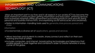INFORMATION AND COMMUNICATIONS
TECHNOLOGY (ICT)
-plays an important part in our lives and in all aspects in our society.ICT has become the
main method of communication,getting information and education, attaining services
from businesses,Hospitals,utilities,government,purchasing products and services,doing
personal and business transactions, and expressing social advocacies and awareness.
Refers to information –handling tools used to generate,store,process,spread and
share
information
Fundamentally a diverse set of applications, goods,and services
Allows teachers and students to create ,share,connect,and reflect on their own
learning and that of others
Includes computers, and internet, broadcasting technologies,and telephony that
enable people to work together and combine in order to create networks in every
corner of the globe.
 
