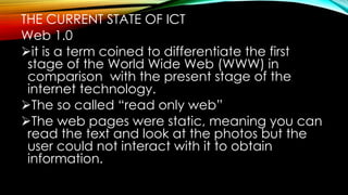 THE CURRENT STATE OF ICT
Web 1.0
it is a term coined to differentiate the first
stage of the World Wide Web (WWW) in
comparison with the present stage of the
internet technology.
The so called “read only web”
The web pages were static, meaning you can
read the text and look at the photos but the
user could not interact with it to obtain
information.
 