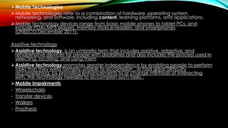 Mobile Technologies
Mobile technologies refer to a combination of hardware ,operating system,
networking, and software, including content, learning platforms, and applications.
Mobile technology devices range from basic mobile phones to tablet PCs, and
include PDAs,MP3 players, memory sticks,e-readers, and smartphones
(UNESCO,December 2011).
Assistive technology
Assistive technology is an umbrella term that includes assistive, adaptive, and
rehabilitative devices for people with disabilities and also includes the process used in
selecting, locating, and using them
Assistive technology promotes greater independence by enabling people to perform
tasks that they were formerly unable to accomplish , or had great difficulty
accomplishing, by providing enhancements to or change methods of interacting
with, the technology needed to accomplish such tasks .
Mobile impairments
- Wheelschairs
- Transfer devices
- Walkers
- Prosthesis
 