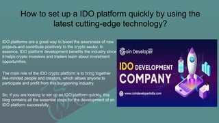How to set up a IDO platform quickly by using the
latest cutting-edge technology?
IDO platforms are a great way to boost the awareness of new
projects and contribute positively to the crypto sector. In
essence, IDO platform development benefits the industry since
it helps crypto investors and traders learn about investment
opportunities.
The main role of the IDO crypto platform is to bring together
like-minded people and creators, which allows anyone to
participate and profit from this burgeoning industry.
So, if you are looking to set up an IDO platform quickly, this
blog contains all the essential steps for the development of an
IDO platform successfully.
 
