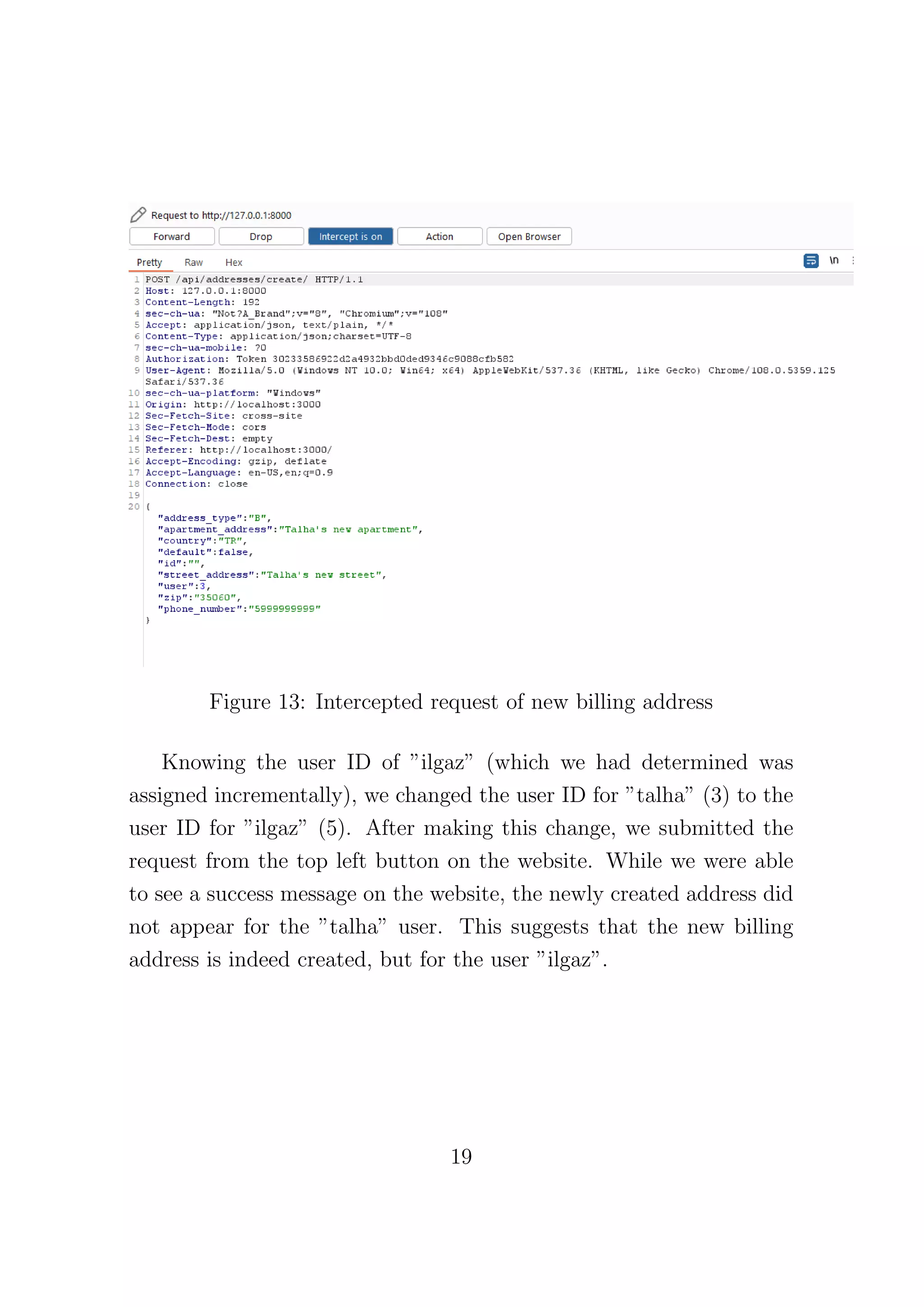 Figure 13: Intercepted request of new billing address
Knowing the user ID of ”ilgaz” (which we had determined was
assigned incrementally), we changed the user ID for ”talha” (3) to the
user ID for ”ilgaz” (5). After making this change, we submitted the
request from the top left button on the website. While we were able
to see a success message on the website, the newly created address did
not appear for the ”talha” user. This suggests that the new billing
address is indeed created, but for the user ”ilgaz”.
19
 