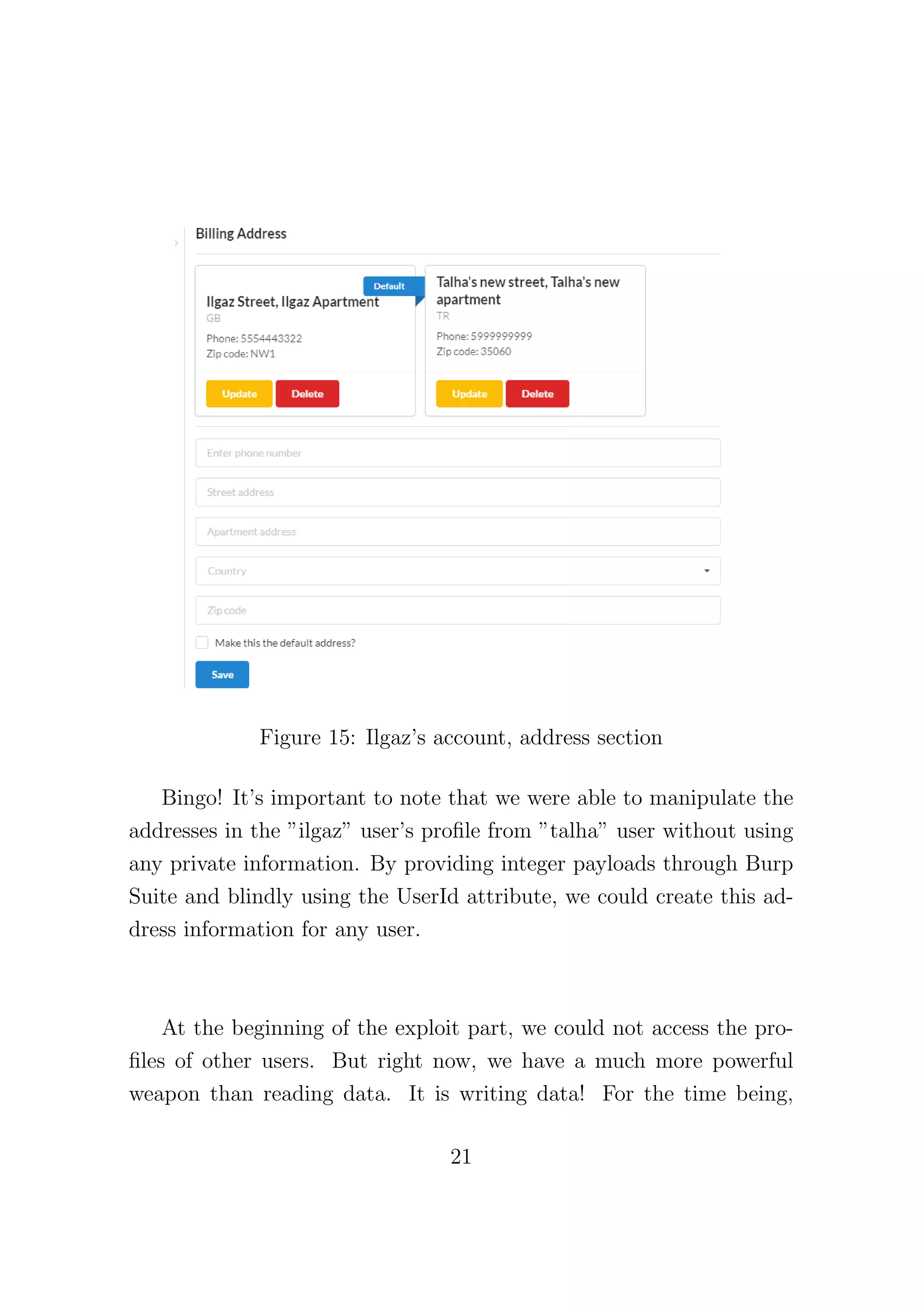 Figure 15: Ilgaz’s account, address section
Bingo! It’s important to note that we were able to manipulate the
addresses in the ”ilgaz” user’s profile from ”talha” user without using
any private information. By providing integer payloads through Burp
Suite and blindly using the UserId attribute, we could create this ad-
dress information for any user.
At the beginning of the exploit part, we could not access the pro-
files of other users. But right now, we have a much more powerful
weapon than reading data. It is writing data! For the time being,
21
 