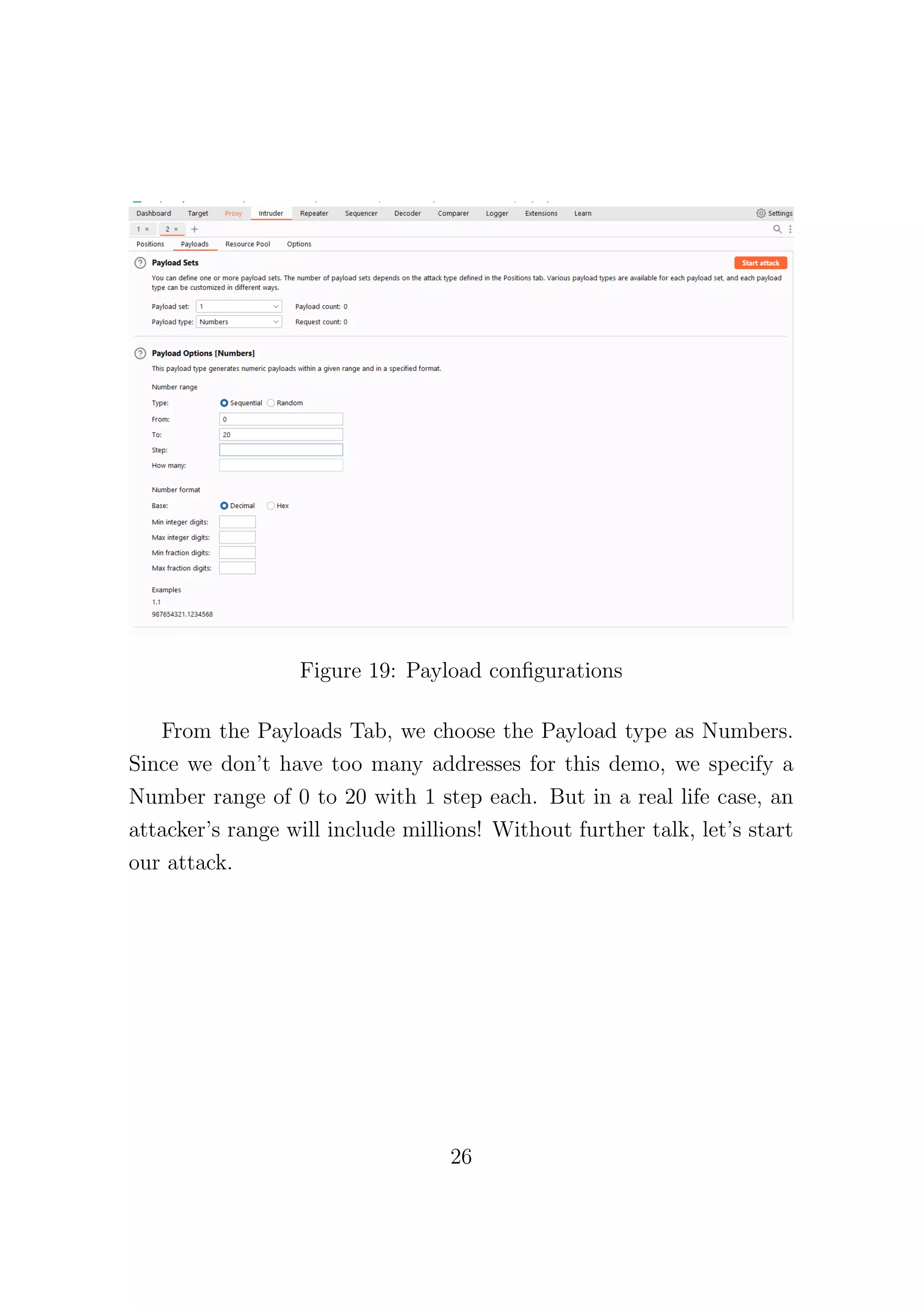 Figure 19: Payload configurations
From the Payloads Tab, we choose the Payload type as Numbers.
Since we don’t have too many addresses for this demo, we specify a
Number range of 0 to 20 with 1 step each. But in a real life case, an
attacker’s range will include millions! Without further talk, let’s start
our attack.
26
 