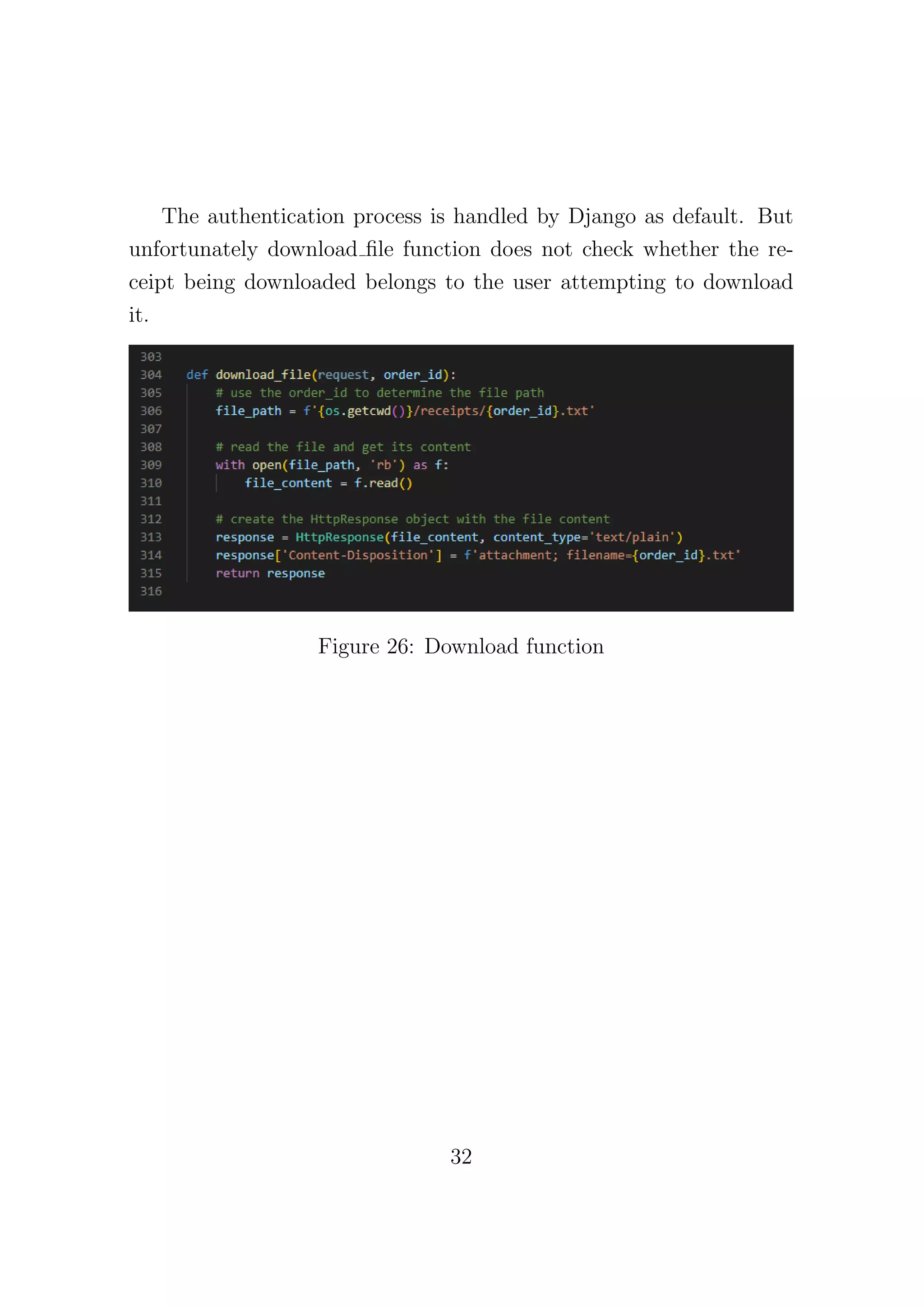 The authentication process is handled by Django as default. But
unfortunately download file function does not check whether the re-
ceipt being downloaded belongs to the user attempting to download
it.
Figure 26: Download function
32
 