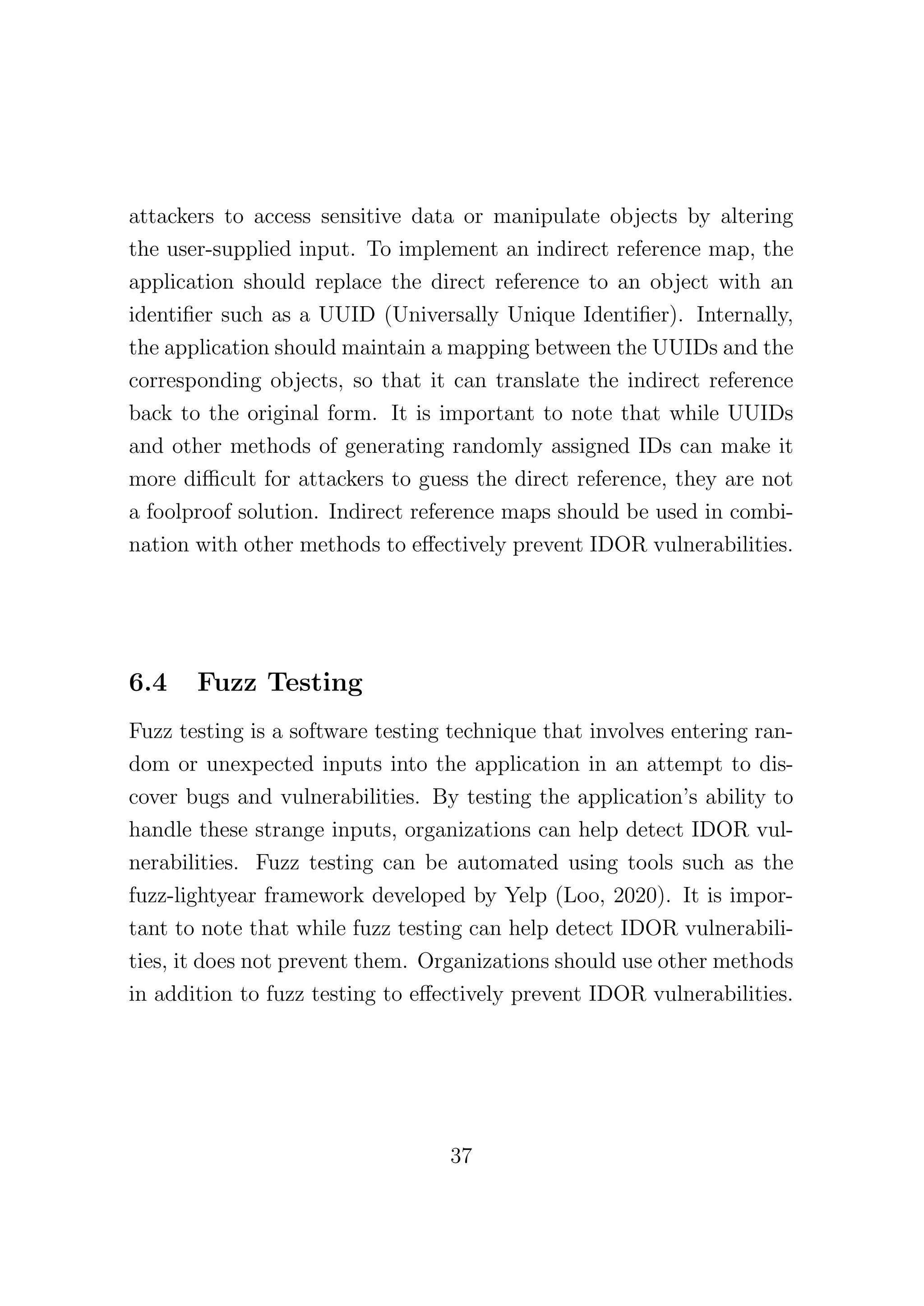 attackers to access sensitive data or manipulate objects by altering
the user-supplied input. To implement an indirect reference map, the
application should replace the direct reference to an object with an
identifier such as a UUID (Universally Unique Identifier). Internally,
the application should maintain a mapping between the UUIDs and the
corresponding objects, so that it can translate the indirect reference
back to the original form. It is important to note that while UUIDs
and other methods of generating randomly assigned IDs can make it
more difficult for attackers to guess the direct reference, they are not
a foolproof solution. Indirect reference maps should be used in combi-
nation with other methods to effectively prevent IDOR vulnerabilities.
6.4 Fuzz Testing
Fuzz testing is a software testing technique that involves entering ran-
dom or unexpected inputs into the application in an attempt to dis-
cover bugs and vulnerabilities. By testing the application’s ability to
handle these strange inputs, organizations can help detect IDOR vul-
nerabilities. Fuzz testing can be automated using tools such as the
fuzz-lightyear framework developed by Yelp (Loo, 2020). It is impor-
tant to note that while fuzz testing can help detect IDOR vulnerabili-
ties, it does not prevent them. Organizations should use other methods
in addition to fuzz testing to effectively prevent IDOR vulnerabilities.
37
 
