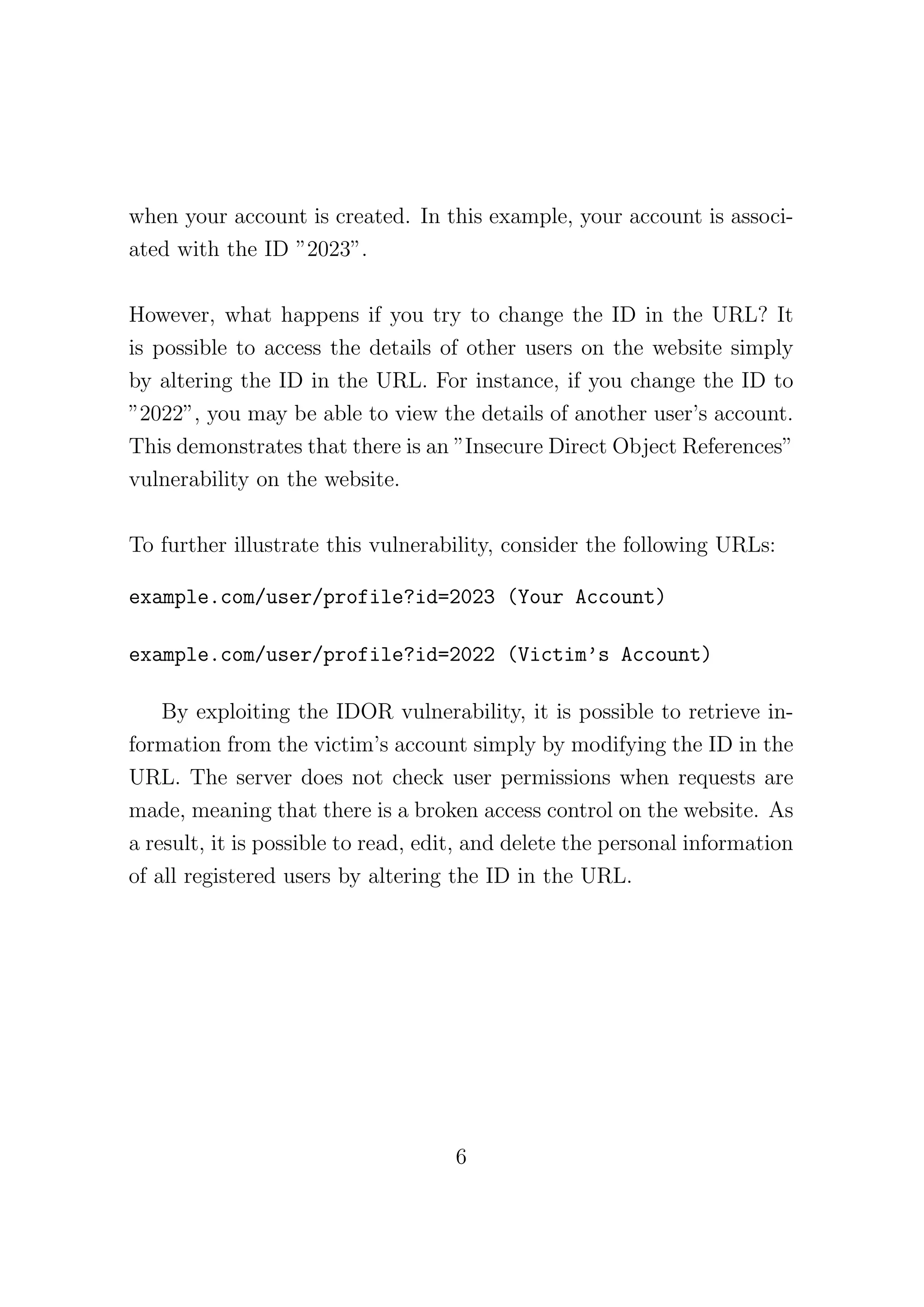 when your account is created. In this example, your account is associ-
ated with the ID ”2023”.
However, what happens if you try to change the ID in the URL? It
is possible to access the details of other users on the website simply
by altering the ID in the URL. For instance, if you change the ID to
”2022”, you may be able to view the details of another user’s account.
This demonstrates that there is an ”Insecure Direct Object References”
vulnerability on the website.
To further illustrate this vulnerability, consider the following URLs:
example.com/user/profile?id=2023 (Your Account)
example.com/user/profile?id=2022 (Victim’s Account)
By exploiting the IDOR vulnerability, it is possible to retrieve in-
formation from the victim’s account simply by modifying the ID in the
URL. The server does not check user permissions when requests are
made, meaning that there is a broken access control on the website. As
a result, it is possible to read, edit, and delete the personal information
of all registered users by altering the ID in the URL.
6
 