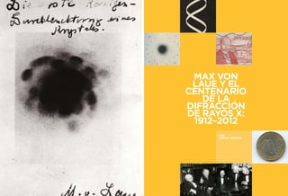 37 
LA HISTORIA DE LA RADIOLOGÍA 
MAX VON LAUE Y EL CENTENARIO DE LA 
DIFRACCIÓN DE RAYOS X: 1912-2012 
MAX VON 
LAUE Y EL 
CENTENARIO 
DE LA 
DIFRACCIÓN 
DE RAYOS X: 
1912–2012 
POR 
ADRIAN THOMAS 
 