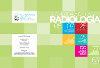 3 
LA HISTORIA DE LA RADIOLOGÍA 
INTRODUCCIÓN 
55 
35 45 
HISTORIA BREVE 
DE LA MEDICINA 
ANTES DE LA 
RADIOLOGÍA 
05 07 UN CARRUSEL 
CIENTÍFICO: LOS 
RAYOS X DESDE 1896 
HASTA EL PRESENTE 
INTRODUCCIÓN 
MAX VON LAUE Y 
EL CENTENARIO 
DE LA DIFRACCIÓN DE 
RAYOS X: 1912-2012 
25 LOS PRIMEROS DÍAS 
DE LA RADIOLOGÍA 
1972-2012: 
CUARENTA AÑOS 
DE TC 
83 EL MUSEO ALEMÁN 
RÖNTGEN 
77 LA SOCIEDAD 
INTERNACIONAL 
DE HISTORIA DE LA 
RADIOLOGÍA (ISHRAD) 
Publicado por la 
Sociedad Europea de Radiología (ESR) 
En colaboración con la 
Sociedad Internacional de Historia de la Radiología (ISHRAD) 
Deutsches Röntgen Museum 
Octubre de 2012 
Coordinación: Oficina de la ESR 
Neutorgasse 9, 1010 Vienna, Austria 
Teléfono: (+ 43 1) 533 40 64-0 
Fax: (+ 43 1) 533 40 64-441 
Correo electrónico: communications@myESR.org 
www.myESR.org 
Directora editorial: Julia Patuzzi 
Editores: Simon Lee, Michael Crean 
Dirección artística y diseño: Robert Punz 
Créditos de las fotos: 
see page 94. 
El logotipo del Día Internacional de la Radiología fue creado con 
el apoyo del MR Center of Excellence de Viena, Austria. Nos gustaría 
agradecer al profesor Siegfried Trattnig y la Sra. Claudia Kronnerwetter 
por su valiosa ayuda. 
LA HISTORIA DE LA RADIOLOGÍA ÍNDICE 
AN INITIATIVE OF THE ESR, ACR AND RSNA 
 