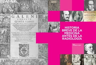 56 57 
LA HISTORIA DE LA RADIOLOGÍA 
INTRODUCCIÓN 
LA HISTORIA DE LA RADIOLOGÍA 
INTRODUCCIÓN 
HISTORIA 
BREVE DE LA 
MEDICINA 
ANTES DE LA 
RADIOLOGÍA 
POR 
ALFREDO E. BUZZI 
 