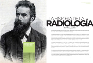 4 5 
LA HISTORIA DE LA RADIOLOGÍA 
INTRODUCCIÓN 
LA HISTORIA DE LA RADIOLOGÍA 
INTRODUCCIÓN 
El mundo de la radiología tiene mucho que celebrar. Organizar esto a escala mundial pudo haber tomado más 
de un siglo, pero eso nos ofrece aún más historia para recordar. 
La tendencia comenzó con el primer Día Europeo de la Radiología, que se celebró el 10 de febrero de 2011, pero 
pronto se hizo evidente que la idea se debía convertir en una iniciativa mundial. Con eso en mente, la Socie-dad 
Europea de Radiología (ESR), junto con la Sociedad Radiológica de Norteamérica (RSNA) y el Colegio 
Estadounidense de Radiología (ACR) decidieron celebrar el primer Día Internacional de la Radiología (IDoR) el 
6 de noviembre de 2012, junto con varias otras sociedades radiológicas de todo el mundo. 
Al principio de los preparativos de IDoR 2012, se acordó que entre los proyectos planeados debía haber algo 
dedicado a la comunidad radiológica. No solo debíamos celebrar el estado actual del diagnóstico por imá-genes, 
sino también los 117 años de progreso y los pioneros que guiaron el camino hasta aquí, para recordar 
a los radiólogos, técnicos en radiología y científicos relacionados de la historia y los puntos destacados de su 
disciplina. 
La colaboración con la Sociedad Internacional de Historia de la Radiología (ISHRAD) y el Museo Alemán Rönt-gen 
fue el siguiente paso lógico, y los resultados de esta gratificante colaboración están ahora en sus manos. 
Los artículos de este folleto solo cubren una pequeña parte del rico y extenso legado de nuestra disciplina, pero 
con un poco de suerte y después de mucho trabajo, esperamos proporcionarle algunas historias más para las 
celebraciones futuras del Día Internacional de la Radiología. 
LA HISTORIA DE LA RADIOLOGÍA INTRODUCCIÓN 
WILHELM CONRAD 
RÖNTGEN (1845– 
1923), PADRE DE 
LA RADIOLOGÍA 
 