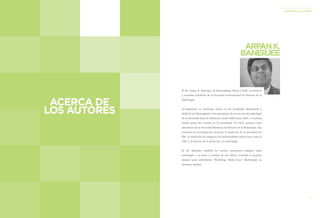 91 
LA HISTORIA DE LA RADIOLOGÍA 
ACERCA DE LOS AUTORES 
THE STORY OF RADIOLOGY 
ABOUT THE AUTHORS 
El Dr. Arpan K. Banerjee, de Birmingham, Reino Unido, es tesorero y miembro fundador de la Sociedad Internacional de Historia de la Radiología. 
Actualmente, es radiólogo asesor en los hospitales Heartlands y Solihull de Birmingham. Fue presidente de la sección de radiología de la Sociedad Real de Medicina desde 2005 hasta 2007 y continúa siendo parte del consejo en la actualidad. En 2012, asumió como presidente de la Sociedad Británica de Historia de la Radiología. Sus intereses en investigación incluyen la medición de la obesidad por RM, la obtención de imágenes de enfermedades infecciosas como el VIH, y la historia de la medicina y la radiología. 
El Dr. Banerjee también ha escrito numerosos trabajos sobre radiología, y es autor y coautor de seis libros, incluido el popular manual para estudiantes “Radiology Made Easy” (Radiología en términos fáciles). 
ARPAN K. 
BANERJEE 
ACERCA DE 
LOS AUTORES  