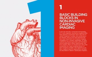 1
BASICBUILDING
BLOCKS IN
NON-INVASIVE
CARDIAC
IMAGING
In the last decade, computed tomography
(CT) and magnetic resonance imaging (MRI)
have gained a prominent role in the non-in-
vasive imaging of cardiac and cardiovascu-
lar disease, and as such have become the
two most important non-invasive imaging
modalities for a cardiac radiologist. As their
underlying physical principles and therefore
clinical application differs significantly, this
first chapter offers an introduction into what
constitutes the ‘basic building blocks’ of
each imaging modality with regards to car-
diac imaging. Specific applications will later
be described in detail in dedicated chapters.
 