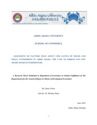 i
ADDIS ABABA UNIVERSITY
SCHOOL OF COMMERCE
ASSESSMENT OF FACTORS THAT AFFECT THE SAVING OF MICRO AND
SMALL ENTERPRISES IN ADDIS ABABA: THE CASE OF KIRKOS SUB CITY
TRADE MICRO-ENTERPRINUERS
A Research Thesis Submitted to Department of Economics in Partial Fulfillment of The
Requirements for the Award of Degree in Master of Development Economics
By: Idosa Tolesa
Advisor: Dr. Berhanu Denu
June, 2021
Addis Ababa, Ethiopia
 