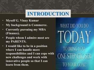 • My name is G. Vinay Kumar
• My background is Commerce
• Currently pursuing my MBA
(Finance)
• People whom I admire most are
my PARENTS
• I would like to be in a position
where I can handle more
responsibilities and face new
challenges and work with
innovative people so that I can
learn from them.
INTRODUCTION
 