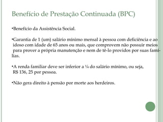 Benefício de Prestação Continuada (BPC)
•Benefício da Assistência Social.
•Garantia de 1 (um) salário mínimo mensal à pessoa com deficiência e ao
idoso com idade de 65 anos ou mais, que comprovem não possuir meios
para prover a própria manutenção e nem de tê-lo providos por suas famí-
lias.
•A renda familiar deve ser inferior a ¼ do salário mínimo, ou seja,
R$ 136, 25 por pessoa.
•Não gera direito à pensão por morte aos herdeiros.
 