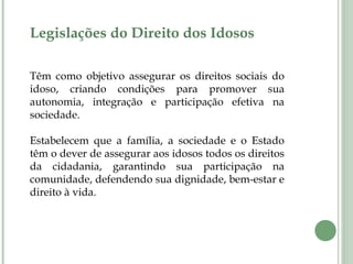 Legislações do Direito dos Idosos
Têm como objetivo assegurar os direitos sociais do
idoso, criando condições para promover sua
autonomia, integração e participação efetiva na
sociedade.
Estabelecem que a família, a sociedade e o Estado
têm o dever de assegurar aos idosos todos os direitos
da cidadania, garantindo sua participação na
comunidade, defendendo sua dignidade, bem-estar e
direito à vida.
 