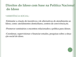 Direitos do Idoso com base na Política Nacional
do Idoso
•ASSISTÊNCIA SOCIAL:
-Estimular a criação de incentivos e de alternativas de atendimento ao
Idoso, como: atendimentos domiciliares, centros de convivência,etc.
-Promover seminários e encontros relacionados a política para idosos.
-Coordenar, supervisionar e financiar estudos, pesquisas sobre a situa-
ção social do idoso.
 