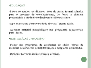 •EDUCAÇÃO
-Inserir conteúdos nos diversos níveis de ensino formal voltados
para o processo de envelhecimento, de forma a eliminar
preconceitos e produzir conhecimento sobre o assunto.
-Apoiar a criação de universidade aberta a Terceira Idade.
-Adequar material metodológico nos programas educacionais
para idosos.
•HABITAÇÃO E URBANISMO
-Incluir nos programas de assistência ao idoso formas de
melhoria de condições de habitabilidade e adaptação de moradia.
-Diminuir barreiras arquitetônicas e urbanas.
 
