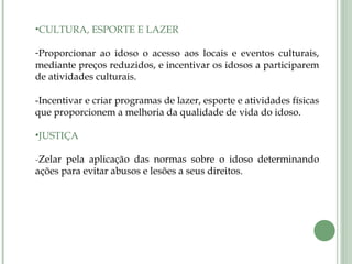 •CULTURA, ESPORTE E LAZER
-Proporcionar ao idoso o acesso aos locais e eventos culturais,
mediante preços reduzidos, e incentivar os idosos a participarem
de atividades culturais.
-Incentivar e criar programas de lazer, esporte e atividades físicas
que proporcionem a melhoria da qualidade de vida do idoso.
•JUSTIÇA
-Zelar pela aplicação das normas sobre o idoso determinando
ações para evitar abusos e lesões a seus direitos.
 